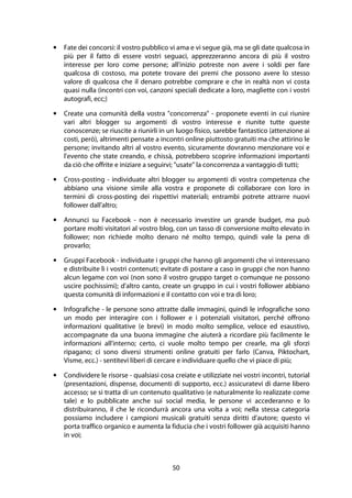 50
• Fate dei concorsi: il vostro pubblico vi ama e vi segue già, ma se gli date qualcosa in
più per il fatto di essere vostri seguaci, apprezzeranno ancora di più il vostro
interesse per loro come persone; all'inizio potreste non avere i soldi per fare
qualcosa di costoso, ma potete trovare dei premi che possono avere lo stesso
valore di qualcosa che il denaro potrebbe comprare e che in realtà non vi costa
quasi nulla (incontri con voi, canzoni speciali dedicate a loro, magliette con i vostri
autografi, ecc;)
• Create una comunità della vostra "concorrenza" - proponete eventi in cui riunire
vari altri blogger su argomenti di vostro interesse e riunite tutte queste
conoscenze; se riuscite a riunirli in un luogo fisico, sarebbe fantastico (attenzione ai
costi, però), altrimenti pensate a incontri online piuttosto gratuiti ma che attirino le
persone; invitando altri al vostro evento, sicuramente dovranno menzionare voi e
l'evento che state creando, e chissà, potrebbero scoprire informazioni importanti
da ciò che offrite e iniziare a seguirvi; "usate" la concorrenza a vantaggio di tutti;
• Cross-posting - individuate altri blogger su argomenti di vostra competenza che
abbiano una visione simile alla vostra e proponete di collaborare con loro in
termini di cross-posting dei rispettivi materiali; entrambi potrete attrarre nuovi
follower dall'altro;
• Annunci su Facebook - non è necessario investire un grande budget, ma può
portare molti visitatori al vostro blog, con un tasso di conversione molto elevato in
follower; non richiede molto denaro né molto tempo, quindi vale la pena di
provarlo;
• Gruppi Facebook - individuate i gruppi che hanno gli argomenti che vi interessano
e distribuite lì i vostri contenuti; evitate di postare a caso in gruppi che non hanno
alcun legame con voi (non sono il vostro gruppo target o comunque ne possono
uscire pochissimi); d'altro canto, create un gruppo in cui i vostri follower abbiano
questa comunità di informazioni e il contatto con voi e tra di loro;
• Infografiche - le persone sono attratte dalle immagini, quindi le infografiche sono
un modo per interagire con i follower e i potenziali visitatori, perché offrono
informazioni qualitative (e brevi) in modo molto semplice, veloce ed esaustivo,
accompagnate da una buona immagine che aiuterà a ricordare più facilmente le
informazioni all'interno; certo, ci vuole molto tempo per crearle, ma gli sforzi
ripagano; ci sono diversi strumenti online gratuiti per farlo (Canva, Piktochart,
Visme, ecc.) - sentitevi liberi di cercare e individuare quello che vi piace di più;
• Condividere le risorse - qualsiasi cosa creiate e utilizziate nei vostri incontri, tutorial
(presentazioni, dispense, documenti di supporto, ecc.) assicuratevi di darne libero
accesso; se si tratta di un contenuto qualitativo (e naturalmente lo realizzate come
tale) e lo pubblicate anche sui social media, le persone vi accederanno e lo
distribuiranno, il che le ricondurrà ancora una volta a voi; nella stessa categoria
possiamo includere i campioni musicali gratuiti senza diritti d'autore; questo vi
porta traffico organico e aumenta la fiducia che i vostri follower già acquisiti hanno
in voi;
 