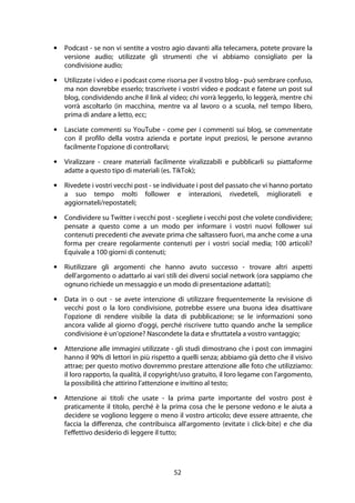 52
• Podcast - se non vi sentite a vostro agio davanti alla telecamera, potete provare la
versione audio; utilizzate gli strumenti che vi abbiamo consigliato per la
condivisione audio;
• Utilizzate i video e i podcast come risorsa per il vostro blog - può sembrare confuso,
ma non dovrebbe esserlo; trascrivete i vostri video e podcast e fatene un post sul
blog, condividendo anche il link al video; chi vorrà leggerlo, lo leggerà, mentre chi
vorrà ascoltarlo (in macchina, mentre va al lavoro o a scuola, nel tempo libero,
prima di andare a letto, ecc;
• Lasciate commenti su YouTube - come per i commenti sui blog, se commentate
con il profilo della vostra azienda e portate input preziosi, le persone avranno
facilmente l'opzione di controllarvi;
• Viralizzare - creare materiali facilmente viralizzabili e pubblicarli su piattaforme
adatte a questo tipo di materiali (es. TikTok);
• Rivedete i vostri vecchi post - se individuate i post del passato che vi hanno portato
a suo tempo molti follower e interazioni, rivedeteli, migliorateli e
aggiornateli/repostateli;
• Condividere su Twitter i vecchi post - scegliete i vecchi post che volete condividere;
pensate a questo come a un modo per informare i vostri nuovi follower sui
contenuti precedenti che avevate prima che saltassero fuori, ma anche come a una
forma per creare regolarmente contenuti per i vostri social media; 100 articoli?
Equivale a 100 giorni di contenuti;
• Riutilizzare gli argomenti che hanno avuto successo - trovare altri aspetti
dell'argomento o adattarlo ai vari stili dei diversi social network (ora sappiamo che
ognuno richiede un messaggio e un modo di presentazione adattati);
• Data in o out - se avete intenzione di utilizzare frequentemente la revisione di
vecchi post o la loro condivisione, potrebbe essere una buona idea disattivare
l'opzione di rendere visibile la data di pubblicazione; se le informazioni sono
ancora valide al giorno d'oggi, perché riscrivere tutto quando anche la semplice
condivisione è un'opzione? Nascondete la data e sfruttatela a vostro vantaggio;
• Attenzione alle immagini utilizzate - gli studi dimostrano che i post con immagini
hanno il 90% di lettori in più rispetto a quelli senza; abbiamo già detto che il visivo
attrae; per questo motivo dovremmo prestare attenzione alle foto che utilizziamo:
il loro rapporto, la qualità, il copyright/uso gratuito, il loro legame con l'argomento,
la possibilità che attirino l'attenzione e invitino al testo;
• Attenzione ai titoli che usate - la prima parte importante del vostro post è
praticamente il titolo, perché è la prima cosa che le persone vedono e le aiuta a
decidere se vogliono leggere o meno il vostro articolo; deve essere attraente, che
faccia la differenza, che contribuisca all'argomento (evitate i click-bite) e che dia
l'effettivo desiderio di leggere il tutto;
 