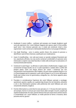 53
• Analizzate il vostro traffico - verificate (ad esempio con Google Analytics) quali
sono gli argomenti che i vostri follower leggono più spesso, qual è il loro profilo,
quali sono i loro interessi generali, ecc. e create più contenuti mirati a loro;
segmentate i vostri contenuti e indirizzateli direttamente ai vari gruppi di follower;
• Uso degli #hashtag - sono in pratica parole chiave che aiutano le persone a
identificare i post di loro interesse; usateli però con moderazione;
• Usare il crowdfunding - non solo può essere un grande sostegno finanziario per
voi, soprattutto all'inizio, ma crea anche contenuti condivisibili e le persone sono
interessate a scoprire cosa state facendo; è molto utile anche per la costruzione e il
riconoscimento del marchio;
• Contenuti in varie lingue - se all'inizio si vuole andare a livello locale, è saggio usare
ovviamente la lingua locale; ma se si vuole espandersi e andare oltre i confini del
proprio paese, usare una lingua diversa per creare i contenuti; qui non
menzioniamo necessariamente solo l'inglese, ma può essere qualsiasi lingua in cui
si è fluenti/pagare per le traduzioni; usare solo le lingue in cui si è sicuri del proprio
livello (per evitare errori di grammatica, ortografia, ecc. che fanno apparire poco
professionali);
• Prendete in considerazione l'opinione dei vostri follower: pensate a sondaggi,
questionari, questo o quello, ecc. qualsiasi tipo di post che sia interattivo, attraente
e che vi dia informazioni preziose sulle preferenze dei vostri follower; più sono
visivamente attraenti, meglio è;
• Fornite informazioni su come fare le cose: pensate a 5, 7, 10 cose che tutti i pianisti,
ad esempio, hanno in comune per essere bravi; date consigli e trucchi, scoprite gli
aspetti fondamentali che tutti i pianisti devono fare per essere bravi nel loro lavoro
e condivideteli con i vostri follower; se molte persone lo fanno e funziona, devo
provarlo anch'io, giusto?
 