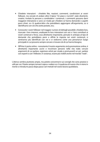 54
• Chiedete interazioni - chiedete like, reazioni, commenti, condivisioni ai vostri
follower, ma cercate di andare oltre il tipico "mi piace e iscriviti"; siate divertenti,
creativi, invitate le persone a condividere i contenuti; i commenti possono darvi
maggiore interazione e sono un modo per chiedere se hanno domande o aspetti
poco chiari, se c'è qualcos'altro che potrebbero aggiungere all'argomento, se si
identificano con ciò che avete postato, ecc;
• Conoscete i vostri follower nel maggior numero di dettagli possibile: chiedete loro,
ricercate i loro interessi, analizzate le loro interazioni con voi e i loro contributi ai
vostri contenuti e forse, cosa altrettanto importante, pensate in anticipo al tipo di
domande che potrebbero porvi e offrite la risposta nei vostri contenuti; si
sentiranno più identificati con voi e vi vedranno come una persona/un luogo
principale in cui possono sempre cercare e trovare ciò di cui hanno bisogno;
• Off-line ti porta online - nonostante il nostro argomento sia la promozione online, è
altrettanto importante uscire e incontrare persone nella vita reale; cercare
argomenti di cui parlare, registrare artisti per strada e promuoverli un po', parlare
con esperti o con i follower; in sostanza, essere più visibili anche nel mondo "reale".
L'elenco sembra piuttosto ampio, ma potete concentrarvi sui consigli che sono preziosi e
utili per voi. Potete sempre tornarci sopra e vedere se c'è qualcosa di nuovo che vi viene in
mente o introdurre passo dopo passo vari metodi nel vostro lavoro quotidiano.
 