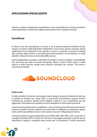 55
APPLICAZIONI SPECIALIZZATE
Iniziamo a parlare di applicazioni specializzate, ovvero di piattaforme musicali accessibili ai
nuovi imprenditori musicali che vogliono promuovere il loro materiale musicale.
SoundCloud
Si tratta di una rete specializzata in musica, in cui le persone possono distribuire le loro
canzoni sui diversi canali disponibili, dividendole in base al loro genere musicale. Questa
applicazione ha la caratteristica che, quando si carica un contenuto musicale, lo analizza
ogni secondo della canzone e permette agli utenti/ascoltatori di commentare in modo
specifico in base al minuto o al secondo della canzone.
Questa applicazione è gratuita e permette di ascoltare canzoni complete, contemplando
non solo tema per tema ma anche discografia, album o autori. D'altra parte, è molto
attenta ai diritti d'autore, quindi come requisito essenziale per caricare i file audio è
necessario possederli.
Come si usa?
È molto semplice. Per prima cosa bisogna creare il proprio account accedendo al web, poi
si compila un modulo con i propri dati e si può anche sincronizzare il proprio account
Facebook per accedervi. Dovrete anche digitare il genere in cui vi identificate, per poi
aggiungere informazioni più specifiche come la biografia e le informazioni personali.
A questo punto potete iniziare a pubblicare i vostri contenuti e per farlo avete due opzioni:
la prima è quella di caricare qualcosa che avete fatto e modificato in precedenza, oppure
avete anche la possibilità di creare i vostri contenuti da zero nell'applicazione stessa.
I formati accettati da questa applicazione sono: MP3, WAV, AIFF, MP2 o AAc, tra gli altri. Si
consiglia di utilizzare MP3 in modo che i file siano il più leggeri possibile, in quanto questo
velocizzerà la pagina e richiederà meno tempo per il caricamento. È inoltre necessario
 