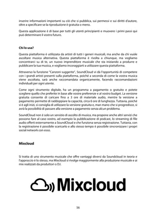 56
inserire informazioni importanti su ciò che si pubblica, sui permessi e sui diritti d'autore,
oltre a specificare se la riproduzione è gratuita o meno.
Questa applicazione è di base per tutti gli utenti principianti e muovere i primi passi qui
può determinare il vostro futuro.
Chi lo usa?
Questa piattaforma è utilizzata da artisti di tutti i generi musicali, ma anche da chi vuole
ascoltare musica alternativa. Questa piattaforma è rivolta a chiunque, ma vogliamo
concentrarci su di te, un nuovo imprenditore musicale che sta iniziando a produrre e
pubblicare la tua musica, e vogliamo incoraggiarti a utilizzare questa piattaforma.
Attraverso la funzione "Canzoni suggerite", SoundCloud vi dà l'opportunità di competere
con i grandi artisti presenti sulla piattaforma, poiché a seconda di come la vostra musica
viene ascoltata, sarà anche raccomandata organicamente, facendo raccomandazioni
individuali per ogni utente.
Come ogni strumento digitale, ha un programma a pagamento o gratuito e potete
scegliere quello che preferite in base alle vostre preferenze e al vostro budget. La versione
gratuita consente di caricare fino a 3 ore di materiale audio, mentre la versione a
pagamento permette di raddoppiare la capacità, circa 6 ore di lunghezza. Tuttavia, poiché
si è agli inizi, si consiglia di utilizzare la versione gratuita e, man mano che si progredisce, si
avrà la possibilità di passare alla versione a pagamento senza alcun problema.
SoundCloud non è solo un servizio di ascolto di musica, ma propone anche altri servizi che
possono fare al caso vostro, ad esempio la pubblicazione di podcast, lo streaming di file
audio offerti esternamente a SoundCloud e che funziona senza registrazione. Tuttavia, con
la registrazione è possibile scaricarlo e allo stesso tempo è possibile sincronizzare i propri
social network con esso.
Mixcloud
Si tratta di uno strumento musicale che offre vantaggi diversi da Soundcloud in teoria e
l'approccio è lo stesso, ma Mixcloud si rivolge maggiormente alla produzione musicale e ai
mix realizzati da produttori o DJ.
 