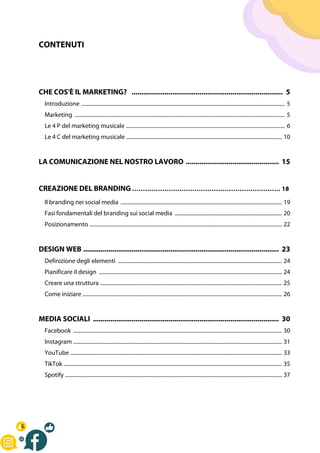 CONTENUTI
CHE COS'È IL MARKETING? .............................................................................. 5
Introduzione ...................................................................................................................................................... 5
Marketing ........................................................................................................................................................... 5
Le 4 P del marketing musicale ..................................................................................................................... 6
Le 4 C del marketing musicale ................................................................................................................... 10
LA COMUNICAZIONE NEL NOSTRO LAVORO ................................................ 15
CREAZIONE DEL BRANDING …………………………………………………………… 18
Il branding nei social media ....................................................................................................................... 19
Fasi fondamentali del branding sui social media ............................................................................... 20
Posizionamento .............................................................................................................................................. 22
DESIGN WEB ..................................................................................................... 23
Definizione degli elementi ......................................................................................................................... 24
Pianificare il design ....................................................................................................................................... 24
Creare una struttura ...................................................................................................................................... 25
Come iniziare ................................................................................................................................................... 26
MEDIA SOCIALI ................................................................................................ 30
Facebook .......................................................................................................................................................... 30
Instagram .......................................................................................................................................................... 31
YouTube ............................................................................................................................................................ 33
TikTok ................................................................................................................................................................. 35
Spotify ................................................................................................................................................................ 37
 