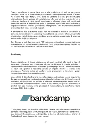 57
Questa piattaforma si presta bene anche alla produzione di podcast, programmi
radiofonici o altri tipi di produzione sonora che non coinvolgono direttamente la musica
ma i suoni. Allo stesso tempo, è una delle più utilizzate e ha una grande diffusione
internazionale. Come qualsiasi altra piattaforma, offre una versione gratuita in cui si
ottiene un database al 100%, ma gli utenti devono affrontare diversi tagli pubblicitari.
Mentre la versione a pagamento è priva di pubblicità, i produttori musicali hanno a
disposizione anche la versione speciale in cui ottengono una serie di funzioni di statistica e
di analisi dei dati, oltre a contenuti musicali.
A differenza di altre piattaforme, questa non ha un limite di minuti di caricamento e
consente altri servizi come lo streaming. Il suo utilizzo è più semplice e facile, ma a livello
di interazioni è più limitato e, pur essendo un utente gratuito, non permette di osservare
alcuna analisi dei propri progressi.
Con il tempo si può diventare utenti PRO e ottenere così quei dati che eventualmente
sono necessari per pianificare i propri contenuti. È uno strumento semplice e basilare, ma
sta crescendo e vi permetterà di crescere insieme a loro.
Bandcamp
Questa piattaforma si rivolge direttamente ai nuovi musicisti, alle band in fase di
avviamento. Consente loro di commercializzare parzialmente il proprio materiale o
repertorio musicale sul sito web. L'iscrizione è gratuita per gli artisti o i produttori, mentre
in alcuni casi specifici è necessario versare un importo minimo a seconda della
promozione. Permette inoltre di scegliere come promuovere o riprodurre i propri
contenuti, se a pagamento o gratuitamente.
Le possibilità di download variano, ma nella maggior parte dei casi sono a pagamento.
Tuttavia, presenta alcune condizioni relative ai benefici delle vendite: il 15% del prezzo di
vendita va alla piattaforma e il resto va al venditore. Nel caso in cui un album sia stato
scaricato 50.000 volte, la commissione scende al 10%, mentre per qualsiasi altra vendita di
prodotti non solo musicali, come gli articoli di merchandising, la piattaforma ottiene
anch'essa il 10% della vendita.
D'altra parte, un'altra peculiarità di Bandcamp è che non offre servizi di social network e
permette solo di seguire gli utenti, ma i pulsanti per reagire, commentare o condividere i
suoi contenuti lo consentono, costringendovi a ricorrere ad altri mezzi per ottenere il
feedback degli utenti riguardo alla vostra musica.
 