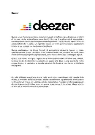 58
Deezer
Questo server funziona come uno streamer musicale che offre un grande accesso a milioni
di persone, simile a piattaforme come Spotify. Dispone di applicazioni di alta qualità e
consente di utilizzare la versione gratuita senza pubblicità tra le canzoni. Ha una scelta di
artisti preferiti che vi porta a un algoritmo basato sui vostri gusti musicali, ha applicazioni
in tutte le sue versioni, ma funziona anche dal web.
Questa applicazione ha diversi formati di promozione attraverso banner e video,
sponsorizzazione di una canzone o di un brano musicale, ma permette anche di creare
eventi e infine di dare premi ai propri clienti, come musica illimitata o carte regalo digitali.
Questa piattaforma mira più a riprodurre e promuovere i vostri contenuti che a crearli.
Fornisce inoltre le statistiche necessarie per sapere chi, dove e cosa ascolta la vostra
musica. Inoltre, si specializza e segnala gli artisti che hanno o non hanno un'etichetta
discografica.
Ora che abbiamo esaminato alcune delle applicazioni specializzate nel mondo della
musica, vi invitiamo a iniziare la vostra azione e a cominciare a pubblicare e promuovere i
vostri contenuti in base alle vostre possibilità e aspettative. Ricordate che la maggior parte
di esse vi permette di iniziare senza un grande investimento di denaro ed è bene aderire
ad esse per le vostre fasi iniziali di promozione.
 
