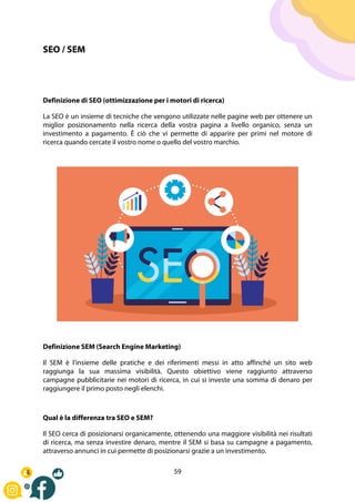 59
SEO / SEM
Definizione di SEO (ottimizzazione per i motori di ricerca)
La SEO è un insieme di tecniche che vengono utilizzate nelle pagine web per ottenere un
miglior posizionamento nella ricerca della vostra pagina a livello organico, senza un
investimento a pagamento. È ciò che vi permette di apparire per primi nel motore di
ricerca quando cercate il vostro nome o quello del vostro marchio.
Definizione SEM (Search Engine Marketing)
Il SEM è l'insieme delle pratiche e dei riferimenti messi in atto affinché un sito web
raggiunga la sua massima visibilità. Questo obiettivo viene raggiunto attraverso
campagne pubblicitarie nei motori di ricerca, in cui si investe una somma di denaro per
raggiungere il primo posto negli elenchi.
Qual è la differenza tra SEO e SEM?
Il SEO cerca di posizionarsi organicamente, ottenendo una maggiore visibilità nei risultati
di ricerca, ma senza investire denaro, mentre il SEM si basa su campagne a pagamento,
attraverso annunci in cui permette di posizionarsi grazie a un investimento.
 