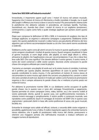 60
Come fare SEO/SEM nell'industria musicale?
Innanzitutto, è importante sapere quali sono i motori di ricerca nel settore musicale.
Sappiamo che il motore di ricerca di riferimento a livello mondiale è Google, ma in quali
altri luoghi si effettua una ricerca e dove si cerca la musica? Più precisamente citiamo tutte
le piattaforme che abbiamo valutato in precedenza, ad esempio Spotify, YouTube,
Soundcloud, ecc. Avendo ben chiari i motori di ricerca in cui vogliamo posizionarci,
continueremo a capire come farlo e quale strategia applicare per portare avanti questa
strategia.
Dopo aver compreso le definizioni di SEO e SEM, è il momento di scegliere che tipo di
strategia applicare, se organica o attraverso campagne a pagamento. Dobbiamo anche
capire che queste piattaforme musicali o video hanno una peculiarità all'interno dei loro
algoritmi, per cui fanno raccomandazioni basate su ciò che i loro utenti stanno ascoltando
o vedendo.
Dobbiamo anche capire come gli utenti cercano la musica in queste applicazioni, o meglio
come vengono visualizzati i risultati di questa ricerca. Questi vengono visualizzati in base
al genere musicale, ai nomi degli artisti, alle playlist, ai nomi degli album e, infine,
attraverso le playlist che l'applicazione crea per raccomandazione. È qui che si deve fare
leva sulla SEO. Che cosa significa? Che dovete definire il vostro genere, il vostro nome, il
nome dei vostri contenuti e delle vostre canzoni. Dovreste anche conoscere le parole
chiave che vengono utilizzate per creare le playlist.
Facciamo un esempio: una playlist di work-out; se la vostra musica è correlata, è animata
ed è perfetta per questa playlist, dovreste approfittare di usare la parola "work-out"
quando condividete la vostra musica, il che permetterà al motore di ricerca stesso di
raccomandare la vostra musica agli utenti che cercano una playback list, canzoni o artisti
che sono correlati al work-out. Questo è il modo per vedere come funziona la promozione
organica e che è sempre attraverso le parole chiave che vi mettono al primo posto nei
motori di ricerca.
Poi abbiamo la promozione tramite SEM, in cui dobbiamo anche occuparci di quelle
parole chiave, ma in questo caso ci sono altri vantaggi, l'investimento a pagamento.
Questo permette di creare campagne (intro, video, banner, ecc.) che saranno visibili al
vostro potenziale cliente, quindi in questo caso, con quell'investimento monetario, il
sistema invierà messaggi o semplicemente, il vostro profilo o contenuto musicale, sarà
riprodotto come pubblicità. Qual è il vantaggio di investire nel SEM? Che in questo caso
segmentate i potenziali clienti in base alle vostre preferenze di sesso, età, gusti musicali,
località, ecc.
Entrambe le strategie sono valide ed efficaci, tuttavia, a seconda delle vostre esigenze o
possibilità, applicherete l'una o l'altra. È inoltre importante sapere che entrambe hanno lo
stesso obiettivo, che è quello di posizionarsi nella ricerca del cliente, promuoversi e
ottenere una maggiore portata che nell'industria musicale si traduce nell'avere un
maggior numero di riproduzioni.
 
