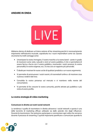 61
ANDARE IN ONDA
Abbiamo deciso di dedicare un'intera sezione al live streaming perché è necessariamente
importante nell'industria musicale, soprattutto tra i nuovi imprenditori come voi. Questo
strumento ha molti vantaggi come:
• Umanizzare la vostra immagine, il vostro marchio o la vostra band - sarete in grado
di mostrarvi come siete, naturali e vicini al vostro pubblico, il che vi permetterà di
essere faccia a faccia con il vostro pubblico, mostrando i vostri processi, la vostra
personalità, le vostre esigenze, ecc. Si crea così un rapporto più personale;
• È ideale per mostrare le nuove uscite di qualsiasi prodotto o un nuovo argomento;
• Vi permette di promuovere i vostri eventi, di trasmetterli online e di mostrare cosa
si prova a vedervi dal vivo;
• Consolida la vostra presenza sul mercato e vi mantiene nella mente del
consumatore;
• Vi permette di far crescere la vostra comunità, poiché attirate più pubblico e più
visite al vostro profilo.
La vostra strategia di video marketing
Comunicare in diretta sui vostri social network
La tendenza è quella di trasmettere in diretta attraverso i social network e questa è una
delle tecniche di marketing efficaci utilizzate sia dalle aziende che dagli influencer.
Durante la trasmissione i fan potranno partecipare e commentare ogni volta che vorranno
durante il processo di streaming. È quindi importante pianificare e comunicare quando lo
 