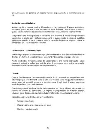 62
farete, in quanto ciò genererà un maggior numero di persone che si connetteranno con
voi.
Sessioni o concerti dal vivo
Musica, musica e ancora musica. L'importante è far conoscere il vostro prodotto e
attraverso questa tecnica potete mostrare ai vostri follower i vostri nuovi contenuti.
Questa trasmissione non deve necessariamente essere lunga, ma deve essere d'effetto.
È importante che molte persone si colleghino e vi ascoltino. È anche consigliabile fare
trasmissioni in diretta con i collaboratori, perché in questo modo si attira più pubblico,
soprattutto quando si tratta di eventi in loco, dato che le persone vogliono sapere in
tempo reale cosa sta succedendo sulle reti.
Testimonianze / raccomandazioni
Una strategia è quella di condividere il più possibile se stessi, ecco perché dare consigli in
diretta è produttivo. Il segreto è trovare argomenti interessanti per i propri follower.
Potete condividere le testimonianze dei vostri follower che hanno apprezzato i vostri
contenuti, invitarli a parlare con voi dal vivo. Si sentiranno importanti e sarà anche
interessante per le persone vedere altri vostri contenuti.
Tutorial
Come lo fate? Penserete che questo valga per altri tipi di contenuti, ma non per la musica,
tuttavia spiegare ai vostri utenti come lo fate, cosa vi ispira, come sviluppate i vostri temi o
magari cose più semplici su come vi prendete cura di voi stessi, il vostro strumento
musicale preferito, porta molti benefici.
Qualsiasi argomento funziona, purché sia interessante per i vostri follower e vi permetta di
seguire un copione su come farlo. Ciò implica la preparazione di materiali, esempi,
soluzioni, passo dopo passo, e potete includerli nella vostra strategia di promozione.
È possibile creare una struttura per un'esercitazione:
• Spiegare cosa farete;
• Mostrare come si fa e cosa serve per farlo;
• Rivedere i passi compiuti.
 
