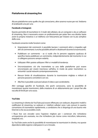 63
Piattaforme di streaming live
Alcune piattaforme sono quelle che già conosciamo, altre saranno nuove per noi. Vediamo
di analizzarle una per una:
Facebook e Instagram
Questo permette di trasmettere in 3 modi: dal cellulare, da un computer o da un software
di streaming. Non è necessario essere un professionista per poter fare una diretta; basta
avere la propria iniziativa e un telefono con fotocamera per iniziare con la più semplice
delle cose.
Facebook consente molte funzioni come:
• Impostazioni dei commenti: è possibile lasciare i commenti attivi o impedire agli
altri di commentare; è anche possibile attivarli e disattivarli durante la trasmissione;
• Pubblicare un commento - se si vuole che le persone sappiano qualcosa di
specifico basta pubblicare un commento, indipendentemente dal momento in cui
si collegano possono sempre vederlo.
• Utilizzate i filtri: potete utilizzare i filtri o i modelli di tendenza.
• Sincronizzazione: ciò che trasmettete su una delle piattaforme può essere
sincronizzato per essere trasmesso sull'altra, in modo da poter trasmettere su
entrambi i social network contemporaneamente.
• Nessun limite di visualizzazione: durante la trasmissione migliaia e milioni di
persone possono connettersi con voi.
• Alla fine è possibile scaricare/salvare il video e poi condividerlo.
Altri vantaggi specifici di Facebook, che pochi conoscono, sono la possibilità di
monetizzare queste trasmissioni, dalla creazione di un abbonamento per i propri fan alla
raccolta di fondi per una causa.
YouTube
Lo streaming in diretta da YouTube può essere effettuato con webcam, dispositivi mobili e
codificatori di streaming. Le webcam e i telefoni cellulari sono i più comuni in quanto
consentono di trasmettere rapidamente, a condizione che si disponga di una buona rete
Internet e che sia accessibile a tutti.
I flussi live con encoder sono l'opzione migliore per i contenuti che richiedono
un'esperienza più avanzata, ma che richiedono più risorse come microfoni, telecamere,
treppiedi, ecc.
Su YouTube avete anche la possibilità di monetizzare le trasmissioni in diretta, ma queste
dipendono dalla regione o dal paese in cui vi trovate.
 