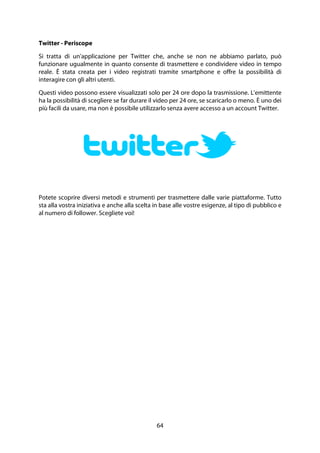 64
Twitter - Periscope
Si tratta di un'applicazione per Twitter che, anche se non ne abbiamo parlato, può
funzionare ugualmente in quanto consente di trasmettere e condividere video in tempo
reale. È stata creata per i video registrati tramite smartphone e offre la possibilità di
interagire con gli altri utenti.
Questi video possono essere visualizzati solo per 24 ore dopo la trasmissione. L'emittente
ha la possibilità di scegliere se far durare il video per 24 ore, se scaricarlo o meno. È uno dei
più facili da usare, ma non è possibile utilizzarlo senza avere accesso a un account Twitter.
Potete scoprire diversi metodi e strumenti per trasmettere dalle varie piattaforme. Tutto
sta alla vostra iniziativa e anche alla scelta in base alle vostre esigenze, al tipo di pubblico e
al numero di follower. Scegliete voi!
 
