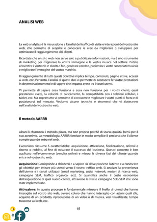 65
ANALISI WEB
La web analytics è la misurazione e l'analisi del traffico di visite e interazioni del vostro sito
web, che permette di scoprire e conoscere le aree da migliorare o sviluppare per
ottimizzare il raggiungimento dei clienti.
Ricordate che un sito web non serve solo a pubblicare informazioni, ma è uno strumento
di marketing per migliorare la vostra immagine e la vostra musica nel settore. Potete
convertire i visitatori in clienti o fan, generare vendite, proiettare i vostri contenuti musicali
e migliorare l'immagine del vostro marchio.
Il raggiungimento di tutti questi obiettivi implica tempo, contenuti, pagine attive, accessi
al web, ecc. Pertanto, l'analisi di questi dati vi permette di conoscere le vostre prestazioni
in determinati momenti e di sapere che impatto avete tra i vostri utenti.
Vi permette di sapere cosa funziona e cosa non funziona per i vostri clienti, quali
prestazioni avete, la velocità di caricamento, la compatibilità con i telefoni cellulari, i
tablet, ecc. Ma soprattutto vi permette di conoscere e migliorare i vostri punti di forza e di
posizionarvi sul mercato. Vediamo alcune tecniche e strumenti che vi aiuteranno
nell'analisi del vostro sito web.
Il metodo AARRR
Alcuni li chiamano il metodo pirata, ma non proprio perché di scarsa qualità, bensì per il
suo acronimo. La metodologia AARRR fornisce in modo semplice il percorso che il cliente
compie quando entra nel web.
L'acronimo riassume 5 caratteristiche: acquisizione, attivazione, fidelizzazione, referral e
ritorno o reddito, al fine di misurare il successo del business. Questo concetto è ben
applicato nell'e-commerce (vendite online) e misura le diverse fasi del cliente quando
entra nel vostro sito web.
Acquisizione: Corrisponde a chiedersi e a sapere da dove proviene l'utente e a conoscere
gli obiettivi per attirare più utenti verso il vostro traffico web. Si analizza la provenienza
dell'utente e i canali utilizzati (email marketing, social network, motori di ricerca web,
campagne SEM, traffico organico, ecc). Si quantifica anche il costo economico
dell'acquisizione di quel nuovo cliente, attraverso le stesse campagne SEO/SEM che sono
state implementate.
Attivazione: in questo processo è fondamentale misurare il livello di utenti che hanno
interagito sul vostro sito web, ovvero coloro che hanno interagito con azioni quali clic,
acquisto di un prodotto, riproduzione di un video o di musica, voci visualizzate, tempo
trascorso sul web, ecc.
 