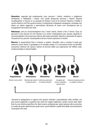 66
Retention: sapendo già esattamente cosa cercano i clienti, andiamo a migliorare
l'ambiente, a fidelizzare i clienti. Con quale frequenza tornano i clienti? Quante
visualizzazioni si hanno in un periodo di tempo? Cosa lo fa tornare? Quanto è fedele il
nostro cliente a noi? Per questo motivo, è importante sviluppare campagne e strategie che
diano un valore aggiunto e permettano all'utente di avere una ricompensa per la
navigazione nel nostro sito web.
Referenze: sono le raccomandazioni che i nostri utenti, clienti o fan ci fanno. Cosa ne
pensano? Cosa dicono di noi? Questa è la nostra viralizzazione per quanto riguarda le
raccomandazioni che le persone danno del nostro prodotto. Questo ci permette di sapere
chi parla di noi, perché i canali parlano di noi e la loro opinione in merito.
Ritorno: in quest'ultima fase si iniziano a vedere i benefici, cioè a contare il costo per
ottenere nuovi clienti, il guadagno e la vendita media. Ci si concentra anche sui benefici
economici ottenuti da ciascun utente al termine della sua esperienza nel traffico web,
trasformandolo in cliente fedele.
Durante la spiegazione si capisce che questo metodo è specializzato nelle vendite, ma
può essere applicato a qualsiasi sito web che voglia migliorare i propri servizi web. Ogni
fase ha una metrica specifica che deve essere analizzata per poter passare alla successiva,
in modo da poter determinare quali sono i punti deboli e quelli forti della comunicazione
sul proprio sito web.
Acquisizione:
Attirare nuovi utenti
Attivazione:
Motivare gli utentia
compiere azioni
Ritenzione:
Trasformare gli utenti
in visitatori abituali
Riferimento:
Invogliare gli
utenti a segnalare
i propri amici
Ricavi:
Generare reciprocamente
un reddito continuo
 
