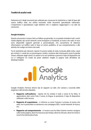67
Toolkit di analisi web
Parleremo di 3 degli strumenti più utilizzati per conoscere le statistiche e i dati di base del
vostro traffico web, ma online troverete molti strumenti specializzati nell'analisi.
L'importante è specializzarsi sugli obiettivi che si vogliono raggiungere e sui dati da
conoscere.
Google Analytics
Questo strumento vi aiuta a fare un follow-up generale, in cui potete includere tutti i vostri
media digitali, dai social network come Instagram o Facebook, al vostro sito web. In esso
sono disponibili rapporti generali e personalizzati, che consentono di ottenere
informazioni sul traffico web in base al vostro pubblico, al suo comportamento e alle
attività che svolge sul vostro sito web.
Tra le statistiche più rilevanti, riporta il numero totale di visite, la durata della visita, i post
più visitati e i canali da cui provengono. Inoltre, contiene dati interessanti come le parole
chiave utilizzate dagli utenti, le sezioni o le voci preferite e persino il tipo di dispositivo da
cui si collegano (in modo da poter adattare meglio la pagina web all'utilizzo da
desktop/mobile).
Google Analytics fornisce diversi tipi di rapporti sui dati, che variano a seconda delle
esigenze e del servizio stipulato:
• Rapporto sull'audience - riporta chi ha visitato il web e come lo ha fatto. Si
apprendono dati come l'età, il sesso, la lingua, la posizione, il tipo di dispositivo
utilizzato e altri ancora.
• Rapporto di acquisizione - ci informa su come l'utente è arrivato al nostro sito
web, ma in particolare se attraverso una campagna SEO, i social network, la ricerca,
ecc.
• Rapporto sul comportamento - ci mostra cosa ha fatto l'utente mentre navigava
sulla nostra pagina, dove ha trascorso più tempo, dove ha cliccato, dove ha rivisto e
cosa lo ha interessato di più.
 
