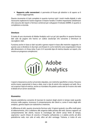68
• Rapporto sulle conversioni: ci permette di fissare gli obiettivi e di sapere se li
stiamo raggiungendo.
Questo strumento è il più completo in quanto riunisce tutti i nostri media digitali, è solo
necessario esplorare le nostre esigenze e iniziare l'analisi. È inoltre importante sottolineare
che ciascuno dei report ci fornisce contenuti per sviluppare il metodo AARRR, in quanto si
completano a vicenda.
Omniture
Si tratta di uno strumento di Adobe Analytics ed è un po' più specifico in quanto fornisce
dati solo da pagine che hanno un codice JavaScript che consente a Omniture di
raccogliere i dati.
Funziona anche in base ai dati raccolti e genera report in base alle metriche raggiunte. In
questo caso si dividono in due tipi: uno lineare in cui le metriche sono organizzate in base
alle dimensioni e in linea retta. E poi c'è il secondo tipo di metrica basata sui report, che
mostra un progresso complessivo.
I report si baseranno anche sul servizio stipulato, con metriche specifiche o meno. Possono
anche essere segmentati in base a date, orari o tipi di utenti che navigano sul web. Sta a
voi scoprire il tipo di metrica, anche se ricordate che potete usarla solo se il vostro sito web
è dotato di un server JavaScript.
Kissmetrics
Questa piattaforma consente di tracciare le reazioni degli utenti in tempo reale quando
entrano nella pagina, riconosce il comportamento dei clienti e, come il resto degli altri
analytics, genera report con statistiche o metriche.
A differenza di altri, questo strumento fornisce solo 14 giorni gratuiti, ma offre molti piani
di abbonamento, che si adattano alle esigenze della portata del web. Genera rapporti sul
comportamento dei clienti, traccia la cronologia dei clienti senza limiti di tempo,
segmenta i punti chiave di crescita e l'impatto sull'azienda e si adatta anche ad altre
piattaforme web, non solo al web, oltre ad altri vantaggi. Tuttavia, si tratta di uno
 