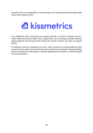 69
strumento che non è disponibile in tutte le lingue e che quindi limita l'analisi delle parole
chiave e dei contenuti scritti.
L'uso dell'analisi web è necessario per qualsiasi azienda, e il settore musicale non ne è
esente. Molti strumenti di analisi sono a pagamento, ma è comunque possibile ottenere
opzioni gratuite che forniscono dati di base per avviare il proprio sito web o la propria
attività.
Vi invitiamo a cercare e analizzare non solo i vostri contenuti, ma anche quelli dei vostri
concorrenti, per sapere cosa funziona per loro e qual è la loro strategia. Questo potrebbe
aiutarvi ad adattare il vostro piano, a replicare gli elementi di successo o a eliminare quelli
che non funzionano.
 