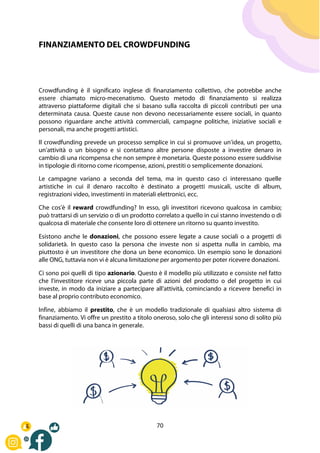 70
FINANZIAMENTO DEL CROWDFUNDING
Crowdfunding è il significato inglese di finanziamento collettivo, che potrebbe anche
essere chiamato micro-mecenatismo. Questo metodo di finanziamento si realizza
attraverso piattaforme digitali che si basano sulla raccolta di piccoli contributi per una
determinata causa. Queste cause non devono necessariamente essere sociali, in quanto
possono riguardare anche attività commerciali, campagne politiche, iniziative sociali e
personali, ma anche progetti artistici.
Il crowdfunding prevede un processo semplice in cui si promuove un'idea, un progetto,
un'attività o un bisogno e si contattano altre persone disposte a investire denaro in
cambio di una ricompensa che non sempre è monetaria. Queste possono essere suddivise
in tipologie di ritorno come ricompense, azioni, prestiti o semplicemente donazioni.
Le campagne variano a seconda del tema, ma in questo caso ci interessano quelle
artistiche in cui il denaro raccolto è destinato a progetti musicali, uscite di album,
registrazioni video, investimenti in materiali elettronici, ecc.
Che cos'è il reward crowdfunding? In esso, gli investitori ricevono qualcosa in cambio;
può trattarsi di un servizio o di un prodotto correlato a quello in cui stanno investendo o di
qualcosa di materiale che consente loro di ottenere un ritorno su quanto investito.
Esistono anche le donazioni, che possono essere legate a cause sociali o a progetti di
solidarietà. In questo caso la persona che investe non si aspetta nulla in cambio, ma
piuttosto è un investitore che dona un bene economico. Un esempio sono le donazioni
alle ONG, tuttavia non vi è alcuna limitazione per argomento per poter ricevere donazioni.
Ci sono poi quelli di tipo azionario. Questo è il modello più utilizzato e consiste nel fatto
che l'investitore riceve una piccola parte di azioni del prodotto o del progetto in cui
investe, in modo da iniziare a partecipare all'attività, cominciando a ricevere benefici in
base al proprio contributo economico.
Infine, abbiamo il prestito, che è un modello tradizionale di qualsiasi altro sistema di
finanziamento. Vi offre un prestito a titolo oneroso, solo che gli interessi sono di solito più
bassi di quelli di una banca in generale.
 