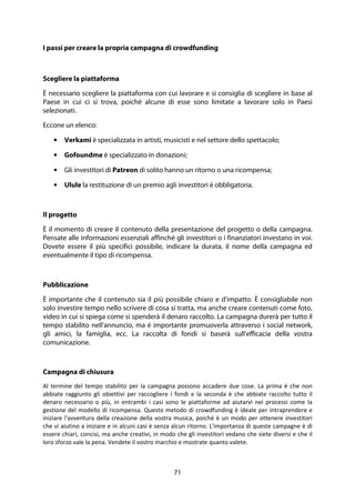 71
I passi per creare la propria campagna di crowdfunding
Scegliere la piattaforma
È necessario scegliere la piattaforma con cui lavorare e si consiglia di scegliere in base al
Paese in cui ci si trova, poiché alcune di esse sono limitate a lavorare solo in Paesi
selezionati.
Eccone un elenco:
• Verkami è specializzata in artisti, musicisti e nel settore dello spettacolo;
• Gofoundme è specializzato in donazioni;
• Gli investitori di Patreon di solito hanno un ritorno o una ricompensa;
• Ulule la restituzione di un premio agli investitori è obbligatoria.
Il progetto
È il momento di creare il contenuto della presentazione del progetto o della campagna.
Pensate alle informazioni essenziali affinché gli investitori o i finanziatori investano in voi.
Dovete essere il più specifici possibile, indicare la durata, il nome della campagna ed
eventualmente il tipo di ricompensa.
Pubblicazione
È importante che il contenuto sia il più possibile chiaro e d'impatto. È consigliabile non
solo investire tempo nello scrivere di cosa si tratta, ma anche creare contenuti come foto,
video in cui si spiega come si spenderà il denaro raccolto. La campagna durerà per tutto il
tempo stabilito nell'annuncio, ma è importante promuoverla attraverso i social network,
gli amici, la famiglia, ecc. La raccolta di fondi si baserà sull'efficacia della vostra
comunicazione.
Campagna di chiusura
Al termine del tempo stabilito per la campagna possono accadere due cose. La prima è che non
abbiate raggiunto gli obiettivi per raccogliere i fondi e la seconda è che abbiate raccolto tutto il
denaro necessario o più, in entrambi i casi sono le piattaforme ad aiutarvi nei processi come la
gestione del modello di ricompensa. Questo metodo di crowdfunding è ideale per intraprendere e
iniziare l'avventura della creazione della vostra musica, poiché è un modo per ottenere investitori
che vi aiutino a iniziare e in alcuni casi è senza alcun ritorno. L'importanza di queste campagne è di
essere chiari, concisi, ma anche creativi, in modo che gli investitori vedano che siete diversi e che il
loro sforzo vale la pena. Vendete il vostro marchio e mostrate quanto valete.
 
