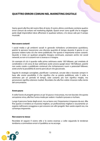 72
QUATTRO ERRORI COMUNI NEL MARKETING DIGITALE
Siamo giunti alla fine del nostro libro di testo. Il nostro ultimo contributo contiene quattro
errori comuni da evitare nel marketing digitale. Questi errori sono quelli che la maggior
parte degli imprenditori deve affrontare in qualsiasi settore, e lo stesso vale per il campo
musicale.
Non essere costanti
I social media e gli ambienti sociali in generale richiedono un'attenzione quotidiana,
poiché le persone trascorrono una discreta quantità di tempo durante il giorno in cui
possono vedere tutto ciò che viene pubblicato. Per questo è importante essere costanti.
Quando si inizia un qualsiasi progetto bisogna continuare, avanzare anche nei social
network; se non si è costanti non si avanza e si ristagna.
Un esempio di ciò è quando nella prima settimana avete 100 follower, poi smettete di
condividere e nel corso di due settimane avete ancora quegli stessi 100 follower, poiché
non avete creato o pubblicato contenuti che richiamassero nuovi e potenziali follower;
avete anche la possibilità di averne persi alcuni che già avevate.
Seguite le strategie consigliate, pianificate i contenuti, cercate idee e lavorate sempre in
base alle vostre possibilità, il che significa che se potete pubblicare solo 3 volte a
settimana per un periodo di tempo, siate costanti; più non significa meglio, ma
perseverare significa ottenere risultati. Ricordate che alla fine volete rimanere nella mente
del consumatore.
Avere paura
A volte l'avvio di progetti genera un po' di paura e insicurezza, ma non lasciate che questa
sensazione vinca, alla fine l'unico modo per vedere i risultati è provare e rischiare.
Lungo il percorso farete degli errori, ma va bene così, l'importante è imparare da essi. Alla
fine questo vi renderà un musicista migliore, un professionista migliore e sicuramente un
esperto nell'essere coraggioso e poi crescere con altri progetti. Non sarete esperti ora, ma
col tempo imparerete.
Non essere te stesso
Ricordate di seguire il vostro stile e la vostra essenza: a volte seguendo le tendenze
tendiamo a commettere errori e il pubblico se ne accorge.
 