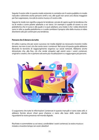 73
Seguite il vostro stile: in questo modo entrerete in contatto con il vostro pubblico in modo
naturale e attirerete anche persone simili a voi, alle quali non serve uno sforzo maggiore
per farsi apprezzare, ma solo la vostra musica e il vostro stile.
Seguire le mode non significa seguire le tendenze: cercate di capire qual è la tendenza che
va di moda e come potete adattarla a voi stessi. Un esempio è quello di essere su una
piattaforma che è nuova e alla quale ci si può adattare; una moda è che i video divertenti
sono in stile su quella piattaforma e si vuole cambiare il proprio stile dalla musica ai video
divertenti solo per continuare una tendenza.
Pensare che il denaro sia tutto
Di solito si pensa che per avere successo nei media digitali sia necessario investire molto
denaro, ma non è così: ciò che conta sono i contenuti. Nel corso di questa guida abbiamo
illustrato le tecniche di raggiungimento organico sui social network. Abbiamo anche
dimostrato che, alla fine, ciò che rende simpatici agli utenti sono i vostri contenuti,
originali e creativi, che vi portano ad avere più visualizzazioni e a raggiungere più persone.
Ci auguriamo che tutte le informazioni contenute in questo manuale vi siano state utili, vi
abbiano fornito alcuni chiari passi d'azione e siano alla base delle vostre attività
riguardanti la vostra presenza nel mondo digitale.
Rischiate e scommettete su voi stessi, condividete i vostri contenuti, la vostra musica e
iniziate a investire tempo nei vostri obiettivi!
 
