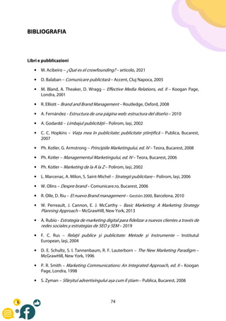 74
BIBLIOGRAFIA
Libri e pubblicazioni
• M. Acibeiro – ¿Qué es el crowfounding? – articolo, 2021
• D. Balaban – Comunicare publicitară – Accent, Cluj Napoca, 2005
• M. Bland, A. Theaker, D. Wragg – Effective Media Relations, ed. II – Koogan Page,
Londra, 2001
• R. Elliott – Brand and Brand Management – Routledge, Oxford, 2008
• A. Fernández - Estructura de una página web: estructura del diseño – 2010
• A. Godardd – Limbajul publicității – Polirom, Iași, 2002
• C. C. Hopkins – Viața mea în publicitate; publicitate științifică – Publica, Bucarest,
2007
• Ph. Kotler, G. Armstrong – Principiile Marketingului, ed. IV – Teora, Bucarest, 2008
• Ph. Kotler – Managementul Marketingului, ed. IV – Teora, Bucarest, 2006
• Ph. Kotler – Marketing de la A la Z – Polirom, Iași, 2002
• L. Marcenac, A. Milon, S. Saint-Michel – Strategii publicitare – Polirom, Iași, 2006
• W. Olins – Despre brand – Comunicare.ro, Bucarest, 2006
• R. Olle, D. Riu – El nuevo Brand management – Gestión 2000, Barcelona, 2010
• W. Perreault, J. Cannon, E. J. McCarthy – Basic Marketing: A Marketing Strategy
Planning Approach – McGrawHill, New York, 2013
• A. Rubio - Estrategia de marketing digital para fidelizar a nuevos clientes a través de
redes sociales y estrategias de SEO y SEM – 2019
• F. C. Rus – Relații publice și publicitate: Metode și Instrumente – Institutul
European, Iași, 2004
• D. E. Schultz, S. I. Tannenbaum, R. F. Lauterborn – The New Marketing Paradigm –
McGrawHill, New York, 1996
• P. R. Smith – Marketing Communications: An Integrated Approach, ed. II – Koogan
Page, Londra, 1998
• S. Zyman – Sfârșitul advertisingului așa cum îl știam – Publica, Bucarest, 2008
 