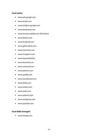 75
Fonti online
• www.ads.google.com
• www.ahrefs.com
• www.analytics.google.com
• www.bandcamp.com
• www.business.adobe.com (Omniture)
• www.deezer.com
• www.facebook.com
• www.gofoundme.com
• www.hootsuite.com
• www.instagram.com
• www.keywordtool.io
• www.kissmetrics.io
• www.mixcloud.com
• www.patreon.com
• www.spotify.com
• www.soundcloud.com
• www.tiktok.com
• www.twitter.com
• www.ulule.com
• www.verkami.com
• www.wordpress.com
• www.youtube.com
Fonti delle immagini:
• www.freepik.com
 