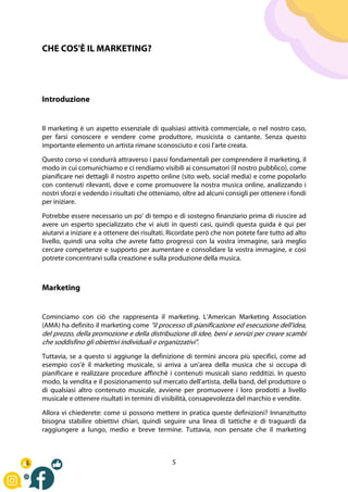 5
CHE COS'È IL MARKETING?
Introduzione
Il marketing è un aspetto essenziale di qualsiasi attività commerciale, o nel nostro caso,
per farsi conoscere e vendere come produttore, musicista o cantante. Senza questo
importante elemento un artista rimane sconosciuto e così l'arte creata.
Questo corso vi condurrà attraverso i passi fondamentali per comprendere il marketing, il
modo in cui comunichiamo e ci rendiamo visibili ai consumatori (il nostro pubblico), come
pianificare nei dettagli il nostro aspetto online (sito web, social media) e come popolarlo
con contenuti rilevanti, dove e come promuovere la nostra musica online, analizzando i
nostri sforzi e vedendo i risultati che otteniamo, oltre ad alcuni consigli per ottenere i fondi
per iniziare.
Potrebbe essere necessario un po' di tempo e di sostegno finanziario prima di riuscire ad
avere un esperto specializzato che vi aiuti in questi casi, quindi questa guida è qui per
aiutarvi a iniziare e a ottenere dei risultati. Ricordate però che non potete fare tutto ad alto
livello, quindi una volta che avrete fatto progressi con la vostra immagine, sarà meglio
cercare competenze e supporto per aumentare e consolidare la vostra immagine, e così
potrete concentrarvi sulla creazione e sulla produzione della musica.
Marketing
Cominciamo con ciò che rappresenta il marketing. L'American Marketing Association
(AMA) ha definito il marketing come "il processo di pianificazione ed esecuzione dell'idea,
del prezzo, della promozione e della distribuzione di idee, beni e servizi per creare scambi
che soddisfino gli obiettivi individuali e organizzativi".
Tuttavia, se a questo si aggiunge la definizione di termini ancora più specifici, come ad
esempio cos'è il marketing musicale, si arriva a un'area della musica che si occupa di
pianificare e realizzare procedure affinché i contenuti musicali siano redditizi. In questo
modo, la vendita e il posizionamento sul mercato dell'artista, della band, del produttore o
di qualsiasi altro contenuto musicale, avviene per promuovere i loro prodotti a livello
musicale e ottenere risultati in termini di visibilità, consapevolezza del marchio e vendite.
Allora vi chiederete: come si possono mettere in pratica queste definizioni? Innanzitutto
bisogna stabilire obiettivi chiari, quindi seguire una linea di tattiche e di traguardi da
raggiungere a lungo, medio e breve termine. Tuttavia, non pensate che il marketing
 