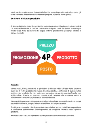 6
musicale sia completamente diverso dalle basi del marketing tradizionale; al contrario, gli
stessi strumenti ed elementi sono essenziali per poter realizzare anche questo.
Le 4 P del marketing musicale
E. Jerome McCarthy è uno dei pionieri del marketing e nei suoi fondamenti spiega che le 4
"P" sono la definizione di concetti che insieme spiegano come funziona il marketing in
modo unico. Nella descrizione che segue, tuttavia, prenderemo gli esempi adattati al
campo musicale.
Prodotto
Come artista, band, produttore o generatore di musica avrete un'idea molto chiara di
quale sia il vostro prodotto: la musica. Questo prodotto, a differenza di qualsiasi altro
settore, è un prodotto che non può essere percepito, ma questo non significa che non
abbia valore, richiede un processo creativo o di creazione che comporta tempo e
investimenti, e il risultato, il prodotto, è la canzone stessa.
La cosa più importante è sviluppare un prodotto di qualità e, sebbene la musica si muova
secondo le tendenze, bisogna sempre essere fedeli alla propria essenza.
Tutti i generi musicali e i tipi di produzione hanno la loro nicchia, quindi la cosa principale
è conoscere e approfondire il proprio pubblico per sviluppare l'interesse verso il proprio
prodotto.
Ricordate che la cosa più importante è che il prodotto sia qualitativo e suoni bene.
 