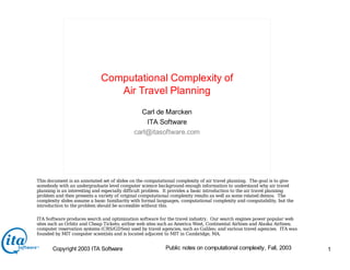 Copyright 2003 ITA Software 1
Public notes on computational complexity, Fall, 2003
Computational Complexity of
Air Travel Planning
Carl de Marcken
ITA Software
carl@itasoftware.com
This document is an annotated set of slides on the computational complexity of air travel planning. The goal is to give
somebody with an undergraduate level computer science background enough information to understand why air travel
planning is an interesting and especially difficult problem. It provides a basic introduction to the air travel planning
problem and then presents a variety of original computational complexity results as well as some related demos. The
complexity slides assume a basic familiarity with formal languages, computational complexity and computability, but the
introduction to the problem should be accessible without this.
ITA Software produces search and optimization software for the travel industry. Our search engines power popular web
sites such as Orbitz and Cheap Tickets; airline web sites such as America West, Continental Airlines and Alaska Airlines;
computer reservation systems (CRS/GDSes) used by travel agencies, such as Galileo; and various travel agencies. ITA was
founded by MIT computer scientists and is located adjacent to MIT in Cambridge, MA.
 
