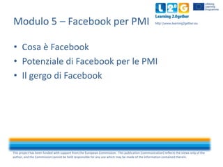 Modulo 5 – Facebook per PMI

http:www.learning2gether.eu

• Cosa è Facebook
• Potenziale di Facebook per le PMI
• Il gergo di Facebook

This project has been funded with support from the European Commission. This publication [communication] reflects the views only of the
author, and the Commission cannot be held responsible for any use which may be made of the information contained therein.

 
