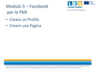 Modulo 5 – Facebook
per le PMI

http:www.learning2gether.eu

• Creare un Profilo
• Creare una Pagina

This project has been funded with support from the European Commission. This publication [communication] reflects the views only of the
author, and the Commission cannot be held responsible for any use which may be made of the information contained therein.

 