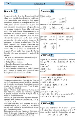 O seguinte trecho de artigo de um jornal local
relata uma corrida beneficente de bicicletas:
“Alguns segundos após a largada, Ralf tomou
a liderança, seguido de perto por David e Ru-
binho, nesta ordem. Daí em diante, eles não
mais deixaram as primeiras três posições e,
em nenhum momento da corrida, estiveram
lado a lado mais do que dois competidores. A
liderança, no entanto, mudou de mãos nove
vezes entre os três, enquanto que em mais
oito ocasiões diferentes aqueles que corriam
na segunda e terceira posições trocaram de
lugar entre si. Após o término da corrida, Ru-
binho reclamou para nossos repórteres que
David havia conduzido sua bicicleta de forma
imprudente pouco antes da bandeirada de
chegada. Desse modo, logo atrás de David,
Rubinho não pôde ultrapassá-lo no final da
corrida.”
Com base no trecho acima, você conclui que
a) David ganhou a corrida.
b) Ralf ganhou a corrida.
c) Rubinho chegou em terceiro lugar.
d) Ralf chegou em segundo lugar.
e) não é possível determinar a ordem de che-
gada, porque o trecho não apresenta uma
descrição matematicamente correta.
alternativa E
Representemos Ralf por 1, David por 2 e Rubinho
por 3. Em cada momento da corrida, a classifica-
ção é uma terna ordenada desses três números
ou está ocorrendo uma inversão (troca de posi-
ções entre dois ciclistas).
Como a liderança mudou de mãos 9 vezes, e em
mais 8 ocasiões aqueles que corriam na segunda
e terceira posições trocaram de lugar entre si,
houve no total 17 inversões.
Temos que, após um número ímpar de inversões,
podemos obter somente as classificações (2; 1; 3),
(1; 3; 2) e (3; 2; 1).
Rubinho chegou logo atrás de David, portanto a
classificação final é (1; 2; 3) ou (2; 3; 1). Nenhu-
ma das quais poderia ter sido obtida com um nú-
mero ímpar de inversões.
Conseqüentemente, não é possível determinar a
ordem de chegada, porque o trecho não apresen-
ta uma descrição matematicamente correta.
Seja a matriz
cos 25 sen 65
sen 120 cos 390
o o
o o








.
O valor de seu determinante é
a)
2 2
3
. b)
3 3
2
. c)
3
2
. d) 1. e) 0.
alternativa E
cos 25 sen 65
sen 120 cos 390
o o
o o
=
cos 25 cos 25
sen 60 cos 30
o o
o o
=
= =
cos 25 cos 25
3
2
3
2
0
o o
Sejam A e B matrizes quadradas de ordem n
tais que AB = A e BA = B. Então,[( ) ]A B t
+ 2
é
igual a
a) (A B)2
+ .
c) 2(A Bt t
+ ).
e) A Bt t
.
b) 2(A Bt t
⋅ ).
d) A Bt t
+ .
alternativa C
Como A = AB e B = BA, temos
A2
= = = ⋅ ⋅ =( )( ) ( )AB AB A BA B A B B
= = =( )AB B AB A
B BA BA B AB A B A A2
= = = ⋅ ⋅ =( )( ) ( )
= = =( )BA A BA B
Assim,
[(A B) ] [(A B) ]t 2 2 t
+ = + =
= (A AB BA B )2 2 t
+ + + = + + + =( )A A B B t
= + + + = +A A B B 2(A B )t t t t t t
.
Seja A uma matriz real 2 2× . Suponha que α
e β sejam dois números distintos, e V e W
duas matrizes reais 2 1× não-nulas, tais que
AV V= α e AW W= β .
matemática 4
Questão 15
Questão 12 Questão 13
Questão 14
 