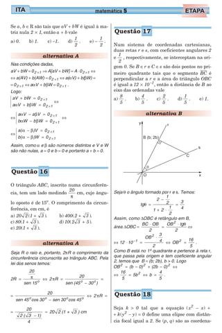 Se a, b ∈R são tais que aV + bW é igual à ma-
triz nula 2 1× , então a b+ vale
a) 0. b) 1. c) −1. d)
1
2
. e) −
1
2
.
alternativa A
Nas condições dadas,
aV + bW = 02 1× ⇒ A[aV + bW] = A ⋅02 1× ⇔
⇔ a(AV) + b(AW) = 02 1× ⇔ a(αV) + b(βW) =
= 02 1× ⇔ a Vα + bβW = 02 1× .
Logo:
aV bW 0
a V b W 0
2 1
2 1
+ =
+ =
×
×α β
⇔
⇔
a V a V 0
b W b W 0
2 1
2 1
α β
α β
− =
− =
⇔
×
×
⇔
a( )V 0
b( )W 0
2 1
2 1
α β
α β
− =
− =
×
×
Assim, como α e β são números distintos e V e W
são não nulas, a = 0 e b = 0 e portanto a + b = 0.
O triângulo ABC, inscrito numa circunferên-
cia, tem um lado medindo
20
π
cm, cujo ângu-
lo oposto é de 15o
. O comprimento da circun-
ferência, em cm, é
a) 20 2 1 3( )+ .
c) 80 1 3( )+ .
e) 20 1 3( )+ .
b) 400 2 3( )+ .
d) 10 2 3 5( )+ .
alternativa A
Seja R o raio e, portanto, 2πR o comprimento da
circunferência circunscrita ao triângulo ABC. Pela
lei dos senos temos:
2R
20
sen 15
2 R
20
sen (45 30 )o o o
= ⇔ =
−
=π π
=
−
⇔ =
20
sen 45 cos 30 sen 30 cos 45
2 Ro o o o
π
=
−
=
20
2 ( 3 1)
4
20 2 (1 + 3 ) cm
Num sistema de coordenadas cartesianas,
duas retas r e s, com coeficientes angulares 2
e
1
2
, respectivamente, se interceptam na ori-
gem 0. Se B ∈r e C ∈s são dois pontos no pri-
meiro quadrante tais que o segmento BC é
perpendicular a r e a área do triângulo OBC
é igual a 12 10 1
× −
, então a distância de B ao
eixo das ordenadas vale
a)
8
5
. b)
4
5
. c)
2
5
. d)
1
5
. e) 1.
alternativa B
Seja θ o ângulo formado por r e s. Temos:
tg
2
1
2
1 2
1
2
3
4
θ =
−
+ ⋅
=
Assim, como ∆OBC é retângulo em B,
área ∆OBC =
⋅
=
⋅BC OB
2 2
2
OB tgθ
⇔
⇔ ⋅ =
⋅
⇔ =−
12 10
OB
3
4
2
OB
16
5
1
2
2
.
Como B está no 1º quadrante e pertence à reta r,
que passa pela origem e tem coeficiente angular
2, temos que B = (b; 2b), b > 0. Logo
OB (b 0) (2b 0)2 2 2
= − + − ⇔
⇔ = ⇔ =
16
5
5b b
4
5
2
.
Seja k > 0 tal que a equação (x2
− x) +
+ k(y2
− y) = 0 define uma elipse com distân-
cia focal igual a 2. Se (p, q) são as coordena-
matemática 5
Questão 16
Questão 17
Questão 18
 