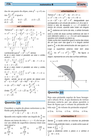 das de um ponto da elipse, com q2
− q ≠ 0, en-
tão
p p
q q
2
2
−
−
é igual a
a) 2 5+ .
d) 2 3− .
b) 2 5− .
e) 2.
c) 2 3+ .
ver comentário
Temos (x x) k(y y) 02 2
− + − = ⇔
⇔ − + + − +





 = + ⇔x x
1
4
k y y
1
4
1
4
k
4
2 2
⇔ −





 + −





 =
+
⇔x
1
2
k y
1
2
k 1
4
2 2
⇔
−






+
+
−






+
=
x
1
2
k 1
4
y
1
2
k 1
4k
1
2 2
.
Lembrando que a b c2 2 2
= + , temos:
• se o eixo maior é paralelo ao eixo x então,
como k 0> ,
k 1
4
k 1
4k
2
2
k 4k 1 0
2
2+
=
+
+





 ⇔ − − = ⇔
⇔ = +k 2 5 ;
• se o eixo maior é paralelo ao eixo y então,
como k 0> ,
k 1
4k
k 1
4
2
2
k 4k 1 0
2
2+
=
+
+





 ⇔ + − = ⇔
⇔ = − +k 2 5 .
Assim, sendo (p; q) um ponto da elipse com
q q 02
− ≠ , (p p) k(q q) 02 2
− + − = ⇔
⇔ − = − ⇔
−
−
=(p p ) k(q q)
p p
q q
k2 2
2
2
.
Então
p p
q q
2 5
2
2
−
−
= + ou
p p
q q
2
2
−
−
=
= − +2 5 .
Considere a região do plano cartesiano xy de-
finida pela desigualdade
x 4x y 4y 8 02 2
+ + − − ≤ .
Quando esta região rodar um ângulo de
π
6
ra-
dianos em torno da reta x y 0+ = , ela irá ge-
rar um sólido de superfície externa total com
área igual a
a)
128
3
π. b)
128
4
π. c)
128
5
π.
d)
128
6
π. e)
128
7
π.
alternativa A
Temos x 4x y 4y 8 02 2
+ + − − ≤ ⇔
⇔ + + + − + ≤ ⇔x 4x 4 y 4y 4 162 2
⇔ + + − ≤(x 2) (y 2) 42 2 2
, desigualdade que
corresponde a um círculo de centro (−2; 2) e raio 4.
Como a reta de equação x y 0+ = contém o
centro do círculo, quando este rodar um ângulo
de
π
6
radianos em torno da reta, o sólido formado
será a união de duas cunhas esféricas de raio 4
com diâmetro sobre x + y = 0 e em semi-espaços
opostos com relação ao plano xy.
Cada cunha tem superfície igual à soma das áreas
de um fuso com raio igual a 4 e ângulo central
igual a
π
6
e de dois semicírculos de raio igual a 4.
Logo a superfície externa total tem área
2
1
12
4 4 4
128
3
2 2
⋅ ⋅ + ⋅





 =π π
π
. Na figura a
seguir, representa-se uma das cunhas esféricas.
Seja uma pirâmide regular de base hexago-
nal e altura 10 m. A que distância do vértice
devemos cortá-la por um plano paralelo à
base de forma que o volume da pirâmide ob-
tida seja
1
8
do volume da pirâmide original?
a) 2 m. b) 4 m. c) 5 m. d) 6 m. e) 8 m.
alternativa C
Sendo
1
8
a razão entre os volumes da pirâmide
menor e da pirâmide maior, a razão entre suas al-
turas é
1
8
1
2
3 = .
Logo a distância entre o plano e o vértice é
1
2
10 5⋅ = m.
matemática 6
Questão 19
Questão 20
 