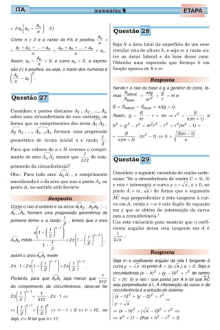 = −





2a a
A
nn n
n
(∗)
Como n ≥ 2 e a razão da PA é positiva,
A
n
n
=
=
+ + +
<
+ + +
=
a a ... a
n
a a ... a
n
a1 2 n n n n
n .
Assim, a
A
n
0n
n
− > , e como a 0n > , a expres-
são (∗) é positiva, ou seja, o maior dos números é
A
n
an
n
2
−





 .
Considere n pontos distintos A1 , A2 , ..., An
sobre uma circunferência de raio unitário, de
forma que os comprimentos dos arcos A A1 2 ,
A A2 3 , ..., A An 1 n− formam uma progressão
geométrica de termo inicial π e razão
1
2
.
Para que valores de n ∈ N teremos o compri-
mento do arco A An 1 menor que
1
512
do com-
primento da circunferência?
Obs.: Para todo arco A Ak l , o comprimento
considerado é o do arco que une o ponto Ak ao
ponto Al no sentido anti-horário.
Resposta
Como o raio é unitário e os arcos A A1 2 ; A A2 3 ; ...;
A An 1 n− formam uma progressão geométrica de
primeiro termo π e razão
1
2
, temos que o arco
A A1 n mede
π 1
1
2
1
1
2
n 1
−














−
−
= 2 1
1
2
n 1
π −














−
,
assim o arco A An 1 mede
2 π ⋅ 1 − 2 1
1
2
n 1
π −














−
= 2
1
2
n 1
π






−
.
Portanto, para que A An 1 seja menor que
1
512
do comprimento da circunferência, deve-se ter
2
1
2
1
512
2 1
n 1
π π





 < ⋅ ⋅ ⇔
−
⇔





 <





 ⇔
−
1
2
1
2
n 1 9
n 1 9 n 10− > ⇔ > , ou
seja, n ∈N tal que n ≥ 11.
Seja S a área total da superfície de um cone
circular reto de altura h, e seja m a razão en-
tre as áreas lateral e da base desse cone.
Obtenha uma expressão que forneça h em
função apenas de S e m.
Resposta
Sendo r o raio da base e g a geratriz do cone, te-
mos
S
S
rg
r
g
r
mlateral
base
2
= = =
π
π
e
S S S r(g r)lateral base= + = +π .
Assim, g =
S
rπ
− r = mr ⇒ =
+
r
(m 1)
2 S
π
e
h g r m r r r (m 1)2 2 2 2 2 2 2 2
= − = − = − =
=
+
⋅ − ⇔ =
−S
(m 1)
(m 1) h
S(m 1)2
π π
.
Considere o seguinte raciocínio de cunho carte-
siano: “Se a circunferência de centro C = (h, 0)
e raio r intercepta a curva y = + x , x > 0, no
ponto A = (a, a ) de forma que o segmento
AC seja perpendicular à reta tangente à cur-
va em A, então x = a é raiz dupla da equação
em x que se obtém da intersecção da curva
com a circunferência.”
Use este raciocínio para mostrar que o coefi-
ciente angular dessa reta tangente em A é
1
2 a
.
Resposta
Seja m o coeficiente angular da reta t tangente à
curva y x= no ponto A (a; a )= , a 0> . Seja a
circunferência (x h) (y 0) r2 2 2
− + − = de centro
C (h; 0)= e raio r que passa por A e tal que AC
seja perpendicular a t. A intersecção da curva e da
circunferência é a solução do sistema:
(x h) (y 0) r
y x
2 2 2
− + − =
=
⇒
⇒ − + − = ⇔(x h) ( x 0) r2 2 2
⇔ + − + − =x (1 2h)x h r 02 2 2
.
matemática 9
Questão 27
Questão 28
Questão 29
 