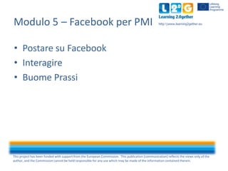 Modulo 5 – Facebook per PMI

http:www.learning2gether.eu

• Postare su Facebook
• Interagire
• Buome Prassi

This project has been funded with support from the European Commission. This publication [communication] reflects the views only of the
author, and the Commission cannot be held responsible for any use which may be made of the information contained therein.

 