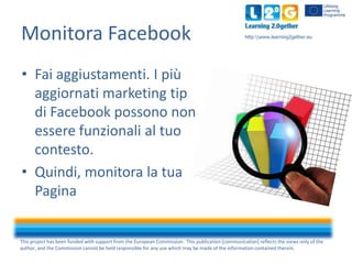 Monitora Facebook

http:www.learning2gether.eu

• Fai aggiustamenti. I più
aggiornati marketing tip
di Facebook possono non
essere funzionali al tuo
contesto.
• Quindi, monitora la tua
Pagina

This project has been funded with support from the European Commission. This publication [communication] reflects the views only of the
author, and the Commission cannot be held responsible for any use which may be made of the information contained therein.

 