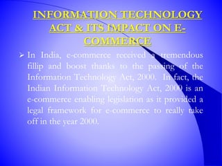 INFORMATION TECHNOLOGY
ACT & ITS IMPACT ON E-
COMMERCE
 In India, e-commerce received a tremendous
fillip and boost thanks to the passing of the
Information Technology Act, 2000. In fact, the
Indian Information Technology Act, 2000 is an
e-commerce enabling legislation as it provided a
legal framework for e-commerce to really take
off in the year 2000.
 