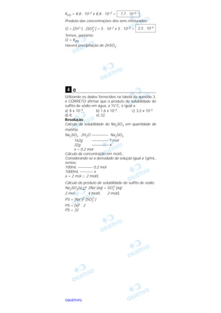 OOOOBBBBJJJJEEEETTTTIIIIVVVVOOOO
KPS = 8,8 . 10–3 x 8,8 . 10–3 =
Produto das concentrações dos íons misturados:
Q = [Zn2+] . [SO2–
3
] = 5 . 10–2 x 5 . 10–3 =
Temos, portanto:
Q > KPS
Haverá precipitação de ZnSO3.
e
Utilizando os dados fornecidos na tabela da questão 3,
é CORRETO afirmar que o produto de solubilidade do
sulfito de sódio em água, a 15°C, é igual a
a) 8 x 10–3. b) 1,6 x 10–2. c) 3,2 x 10–2.
d) 8. e) 32.
Resolução
Cálculo da solubilidade do Na2SO3 em quantidade de
matéria:
Na2SO3 . 2H2O ––––––––– Na2SO3
162g ––––––––– 1 mol
32g ––––––––– x
x = 0,2 mol
Cálculo da concentração em mol/L:
Considerando-se a densidade da solução igual a 1g/mL,
temos:
100mL –––––––– 0,2 mol
1000mL ––––––– x
x = 2 mol ∴ 2 mol/L
Cálculo do produto de solubilidade do sulfito de sódio:
Na2SO3(s) →← 2Na+(aq) + SO3
2–
(aq)
2 mol 4 mol/L 2 mol/L
PS = [Na+]2 [SO3
2–
]
PS = [4]2 . 2
PS = 32
4
2,5 . 10–4
7,7 . 10–5
 