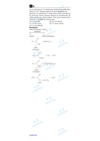 OOOOBBBBJJJJEEEETTTTIIIIVVVVOOOO
b
Certa substância Y é obtida pela oxidação de uma subs-
tância X com solução aquosa de permanganato de
potássio. A substância Y reage tanto com o bicarbona-
to presente numa solução aquosa de bicarbonato de
sódio como com álcool etílico. Com base nestas infor-
mações, é CORRETO afirmar que
a) X é um éter. b) X é um álcool.
c) Y é um éster. d) Y é uma cetona.
e) Y é um aldeído.
Resolução
Pelo enunciado, temos:
oxidação
X → Y
↓ ↓
álcool ácido carboxílico
R — C + NaHCO3 →
=
O
—
OH
R — C
=
O
—
O–Na+
→ + CO2 + H2O
Y
ácido
carboxílico
R — C + H OCH2CH3
→
←
=
O
—
OH
Y
ácido
carboxílico
R — C + H2O
=
O
—
O — CH2CH3
→
←
éster
5
 