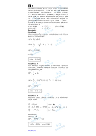 OOOOBBBBJJJJEEEETTTTIIIIVVVVOOOO
d
Um cilindro provido de um pistão móvel, que se deslo-
ca sem atrito, contém 3,2 g de gás hélio que ocupa um
volume de 19,0 L sob pressão 1,2 x 105 N m–2. Manten-
do a pressão constante, a temperatura do gás é diminuí-
da de 15 K e o volume ocupado pelo gás diminui para
18,2 L. Sabendo que a capacidade calorífica molar do
gás hélio à pressão constante é igual a 20,8 J K–1 moI–1,
a variação da energia interna neste sistema é aproxima-
damente igual a
a) – 0,35 kJ. b) – 0,25 kJ. c) – 0,20 kJ.
d) – 0,15kJ. e) – 0,10 kJ.
Resolução
Resolução I
Com os dados fornecidos, a variação da energia interna
pode ser calculada por:
∆U = n R∆T
∆U = . . 8,31 . (– 15)
∆U = – 149,58J
Assim:
Resolução II
Não havendo reação química e mantendo a pressão
constante, podemos também calcular a variação da
energia interna por:
∆U = p ∆V
∆U = 1,2 105 (18,2 . 10– 3 – 19 . 10–3) (J)
∆U = – 144 J
Resolução III
Podemos, ainda, utilizar a Primeira Lei da Termodinâ-
mica, assim:
Finalmente:
∆U = Qp – τ
∆U = – 249,6 – (– 96)
∆U = – 153,6 J ≅ – 0,15 kJ
τ = p . ∆V
τ = 1,2 . 105 (– 0,8 . 10– 3)
τ = – 96 J
Qp = nCp ∆θ
Qp = 0,8 . 20,8 . (– 15) (J)
Qp = – 249,6 J
∆U ≅ – 0,15 kJ
3
–––
2
3
–––
2
∆U ≅ – 0,15kJ
3,2
––––
4
3
––
2
3
––
2
6
 