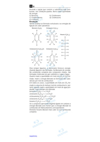 OOOOBBBBJJJJEEEETTTTIIIIVVVVOOOO
e
Assinale a opção que contém a substância cuja com-
bustão, nas condições-padrão, libera maior quantidade
de energia.
a) Benzeno b) Ciclohexano
c) Ciclohexanona d) Ciclohexeno
e) n-Hexano
Resolução
Vamos analisar as fórmulas estruturais e as energias de
ligação de cada substância.
Para romper ligações, é necessário fornecer energia.
Quando ligações são formadas, há liberação de energia.
Na combustão completa dos compostos citados, são
formadas moléculas de gás carbônico e vapor d’água.
Quanto maior a quantidade em mols de CO2 e H2O for-
mada, maior a energia liberada na formação das subs-
tâncias por mol do combustível.
Em todos os casos, a quantidade em mols de CO2 for-
mado é a mesma (6 mol) por mol de combustível e, por-
tanto, quanto maior a quantidade em mols de água pro-
duzida, mais energia será liberada.
benzeno (C6H6) → 3 H2O
cicloexano (C6H12) → 6 H2O
cicloexanona (C6H10O) → 5 H2O
cicloexeno (C6H10) → 5 H2O
hexano (C6H14) → 7 H2O
Se o composto apresenta oxigênio ligado em carbono a
energia liberada será menor que a energia liberada na
combustão do hidrocarboneto correspondente.
Portanto hexano liberará mais calor na sua combustão
completa.
8
 