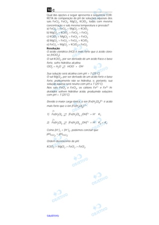 OOOOBBBBJJJJEEEETTTTIIIIVVVVOOOO
c
Qual das opções a seguir apresenta a seqüência COR-
RETA de comparação do pH de soluções aquosas dos
sais FeCl2, FeCl3, MgCl2, KClO2, todas com mesma
concentração e sob mesma temperatura e pressão?
a) FeCl2 > FeCl3 > MgCl2 > KClO2
b) MgCl2 > KClO2 > FeCl3 > FeCl2
c) KClO2 > MgCl2 > FeCl2 > FeCl3
d) MgCl2 > FeCl2 > FeCl3 > KClO2
e) FeCl3 > MgCl2 > KClO2> FeCl2
Resolução
O ácido clorídrico (HCl) é mais forte que o ácido cloro-
so (HClO2).
O sal KClO2, por ser derivado de um ácido fraco e base
forte, sofre hidrólise alcalina.
ClO–
2 + H2O →
← HClO + OH–
Sua solução será alcalina com pH > 7 (25°C).
O sal MgCl2, por ser derivado de um ácido forte e base
forte, praticamente não se hidrolisa, e, portanto, sua
solução aquosa será neutra com pH ≅ 7 (25°C).
Nos sais FeCl2 e FeCl3, os cátions Fe2+ e Fe3+ hi-
dratados sofrem hidrólise ácida, produzindo soluções
com pH < 7 (25°C).
Devido à maior carga iônica, o íon [Fe(H2O)x]3+ é ácido
mais forte que o íon [Fe(H2O)y] 2+.
3+
1) Fe(H2O)x
→
← [Fe(H2O)x–1
OH]2+ + H+ K1
2+
2) Fe(H2O)y
→
← [Fe(H2O)y–1
OH]1+ + H+ K2 < K1
Como [H+]1 > [H+]2, podemos concluir que
pHFeCl2
> pHFeCl3
.
Ordem decrescente de pH:
KClO2 > MgCl2 > FeCl2 > FeCl3
10
 