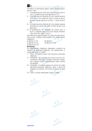 OOOOBBBBJJJJEEEETTTTIIIIVVVVOOOO
c
Considere as afirmações abaixo, todas relativas à pres-
são de 1 atm:
l. A temperatura de fusão do ácido benzóico puro é
122°C, enquanto que a da água pura é 0°C.
II. A temperatura de ebulição de uma solução aquosa
1,00 moI L–1 de sulfato de cobre é maior do que a
de uma solução aquosa 0,10 mol L– 1 deste mesmo
sal.
III. A temperatura de ebulição de uma solução aquosa
saturada em cloreto de sódio é maior do que a da
água pura.
IV. A temperatura de ebulição do etanol puro é
78,4°C, enquanto que a de uma solução alcoólica
10% (m/m) em água é 78,2°C.
Das diferenças apresentadas em cada uma das afirma-
ções acima, está(ão) relacionada(s) com propriedades
coligativas
a) apenas I e III. b) apenas l.
c) apenas II e III. d) apenas II e IV.
e) apenas III e IV.
Resolução
As propriedades coligativas dependem somente do
número de partículas dispersas. Na ebuliometria, o
soluto não pode ser volátil.
I – Falsa. Compostos puros não possuem partículas
dispersas.
II – Verdadeira. São soluções do mesmo sal com con-
centrações diferentes. Existem partículas disper-
sas e quanto maior a concentração, maior o ponto
de ebulição.
III – Verdadeira. A solução aquosa de cloreto de sódio
apresenta partículas dispersas, logo, o ponto de
ebulição da solução será maior do que o da água
pura.
IV – Falsa. O soluto adicionado à água é volátil.
11
 
