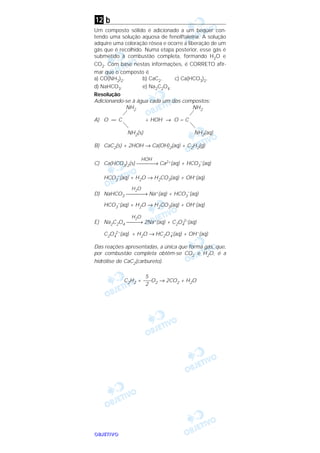 OOOOBBBBJJJJEEEETTTTIIIIVVVVOOOO
b
Um composto sólido é adicionado a um béquer con-
tendo uma solução aquosa de fenolftaleína. A solução
adquire uma coloração rósea e ocorre a liberação de um
gás que é recolhido. Numa etapa posterior, esse gás é
submetido à combustão completa, formando H2O e
CO2. Com base nestas informações, é CORRETO afir-
mar que o composto é
a) CO(NH2)2. b) CaC2. c) Ca(HCO3)2.
d) NaHCO3. e) Na2C2O4.
Resolução
Adicionando-se à água cada um dos compostos:
NH2 NH2
A) O = C + HOH → O = C
NH2(s) NH2(aq)
B) CaC2(s) + 2HOH → Ca(OH)2(aq) + C2H2(g)
HOH
C) Ca(HCO3)2(s) → Ca2+(aq) + HCO3
–
(aq)
HCO3
–(aq) + H2O → H2CO3(aq) + OH–(aq)
H2O
D) NaHCO3 → Na+(aq) + HCO3
–
(aq)
HCO3
–(aq) + H2O → H2CO3(aq) + OH–(aq)
H2O
E) Na2C2O4 → 2Na+(aq) + C2O4
2–(aq)
C2O4
2–(aq) + H2O → HC2O4
–(aq) + OH–(aq)
Das reações apresentadas, a única que forma gás, que,
por combustão completa obtêm-se CO2 e H2O, é a
hidrólise de CaC2(carbureto).
C2H2 + O2 → 2CO2 + H2O
5
–––
2
12
 