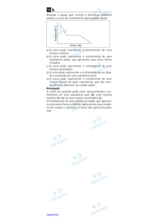 OOOOBBBBJJJJEEEETTTTIIIIVVVVOOOO
b
Assinale a opção que contém a afirmação ERRADA
relativa à curva de resfriamento apresentada abaixo.
a) A curva pode representar o resfriamento de uma
mistura eutética.
b) A curva pode representar o resfriamento de uma
substância sólida, que apresenta uma única forma
cristalina.
c) A curva pode representar o resfriamento de uma
mistura azeotrópica.
d) A curva pode representar o resfriamento de um líqui-
do constituído por uma substância pura.
e) A curva pode representar o resfriamento de uma
mistura líquida de duas substâncias que são com-
pletamente miscíveis no estado sólido.
Resolução
A curva em questão pode estar representando o res-
friamento de uma substância pura (d), uma mistura
eutética (a e e) ou uma mistura azeotrópica (c).
O resfriamento de uma substância sólida, que apresen-
ta uma única forma cristalina, não acarreta uma mudan-
ça de estado e, portanto, a curva não apresenta pata-
mar.
14
 