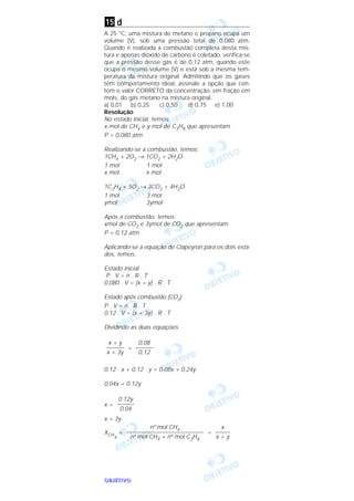 OOOOBBBBJJJJEEEETTTTIIIIVVVVOOOO
d
A 25 °C, uma mistura de metano e propano ocupa um
volume (V), sob uma pressão total de 0,080 atm.
Quando é realizada a combustão completa desta mis-
tura e apenas dióxido de carbono é coletado, verifica-se
que a pressão desse gás é de 0,12 atm, quando este
ocupa o mesmo volume (V) e está sob a mesma tem-
peratura da mistura original. Admitindo que os gases
têm comportamento ideal, assinale a opção que con-
tém o valor CORRETO da concentração, em fração em
mols, do gás metano na mistura original.
a) 0,01 b) 0,25 c) 0,50 d) 0,75 e) 1,00
Resolução
No estado inicial, temos:
x mol de CH4 e y mol de C3H8 que apresentam
P = 0,080 atm
Realizando-se a combustão, temos:
1CH4 + 2O2 → 1CO2 + 2H2O
1 mol 1 mol
x mol x mol
1C3H8 + 5O2 → 3CO2 + 4H2O
1 mol 3 mol
ymol 3ymol
Após a combustão, temos:
xmol de CO2 e 3ymol de CO2 que apresentam
P = 0,12 atm
Aplicando-se a equação de Clapeyron para os dois esta-
dos, temos,
Estado inicial
P . V = n . R . T
0,080 . V = (x + y) . R . T
Estado após combustão (CO2)
P . V = n . R . T
0,12 . V = (x + 3y) . R . T
Dividindo as duas equações
=
0,12 . x + 0,12 . y = 0,08x + 0,24y
0,04x = 0,12y
x =
x = 3y
XCH
4
= =
x
–––––
x + y
nº mol CH4
––––––––––––––––––––––––––
nº mol CH4 + nº mol C3H8
0,12y
––––––
0,04
0,08
––––––
0,12
x + y
––––––
x + 3y
15
 