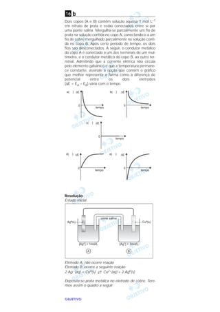 OOOOBBBBJJJJEEEETTTTIIIIVVVVOOOO
b
Dois copos (A e B) contêm solução aquosa 1 moI L–1
em nitrato de prata e estão conectados entre si por
uma ponte salina. Mergulha-se parcialmente um fio de
prata na solução contida no copo A, conectando-o a um
fio de cobre mergulhado parcialmente na solução conti-
da no copo B. Após certo período de tempo, os dois
fios são desconectados. A seguir, o condutor metálico
do copo A é conectado a um dos terminais de um mul-
tímetro, e o condutor metálico do copo B, ao outro ter-
minal. Admitindo que a corrente elétrica não circula
pelo elemento galvânico e que a temperatura permane-
ce constante, assinale a opção que contém o gráfico
que melhor representa a forma como a diferença de
potencial entre os dois eletrodos
(∆E = EA – EB) varia com o tempo.
Resolução
Estado inicial
Eletrodo A: não ocorre reação
Eletrodo B: ocorre a seguinte reação:
2 Ag+(aq) + Cu0(s) →← Cu2+(aq) + 2 Ag0(s)
Deposita-se prata metálica no eletrodo de cobre. Tere-
mos assim o quadro a seguir:
16
 