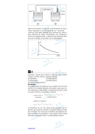 OOOOBBBBJJJJEEEETTTTIIIIVVVVOOOO
Após certo tempo no copo B, a concentração de Ag+ é
muito reduzida e a concentração de Cu2+ aumenta.
Teremos uma pilha formada pelo eletrodo de cobre e
pelo eletrodo de prata. Intercalando um multímetro,
como em qualquer pilha, a diferença de potencial dimi-
nui com o tempo, de acordo com a alternativa b.
d
Assinale a opção que contém o polímero que melhor
conduz corrente elétrica, quando dopado.
a) Polietileno b) Polipropileno
c) Poliestireno d) Poliacetileno
e) Poli (tetrafluor-etileno)
Resolução
A condição para um polímero ser condutor de corrente
elétrica é ter duplas ligações alternadas, para que cer-
tas substâncias adicionadas no polímero possam ceder
ou retirar elétrons, tornando-o condutor.
A existência de um (ou mais) ponto positivo (ou ne-
gativo), que aparece devido ao agente dopante (iodo,
por exemplo), faz com que os elétrons das ligações du-
plas restantes se desloquem, sob a ação de um campo
elétrico, resultando então a condutividade elétrica.
n HC ≡ CH →
acetileno poliacetileno
polímero condutor
+
17
 
