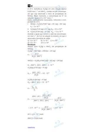 OOOOBBBBJJJJEEEETTTTIIIIVVVVOOOO
d
A 25°C, borbulha-se H2S(g) em uma solução aquosa
0,020 moI L–1 em MnCl2, contida em um erlenmeyer,
até que seja observado o início de precipitação de
MnS(s). Neste momento, a concentração de H+ na
solução é igual a 2,5 x 10–7 moI L–1.
Dados eventualmente necessários, referentes à tem-
peratura de 25°C:
I. MnS(s) + H2O( l) →← Mn2+(aq) + HS– (aq) + OH– (aq);
KI = 3 x 10–11
II. H2S(aq) →← HS–(aq) + H+ (aq); KII = 9,5 x 10–8
III. H2O( l) →← OH–(aq) + H+ (aq) ; KIII = 1,0 x 10–14
Assinale a opção que contém o valor da concentração,
em moI L–1, de H2S na solução no instante em que é
observada a formação de sólido.
a) 1,0 x 10–10 b) 7 x 10–7 c) 4 x 10–2
d) 1,0 x 10–1 e)1,5 x 104
Resolução
Reação entre H2S(g) e MnCl2 até precipitação de
MnS(s):
H2S(g) + Mn2+(aq) → MnS(s) + 2H+(aq)
K =
MnS(s) + H2O(l) →← Mn2+(aq) + HS–(aq) + OH–(aq)
KI = [Mn2+] . [HS–] . [OH–] = 3 . 10–11
H2S(aq) →← HS–(aq) + H+(aq)
KII = = 9,5 . 10–8
H2O(l) →← OH–(aq) + H+(aq)
KIII = [OH–] . [H+] = 1,0 . 10–14
K =
K = =
= 3,17 . 10–11 → = 3,17 . 10–11
[H+] = 2,5 . 10–7 mol/L
[Mn2+] = 0,020 mol/L
[H+]2
––––––––––––––
[H2S] . [Mn2+]
[H+]2
––––––––––––––
[H2S] . [Mn2+]
[HS–] . [H+]
[OH–] . [H+] . –––––––––––
[H2S]
––––––––––––––––––––––––––
[Mn2+] . [HS–] . [OH–]
KIII . KII
––––––––
KI
[HS–] . [H+]
–––––––––––
[H2S]
[H+]2
––––––––––––––
[H2S] . [Mn2+]
19
 